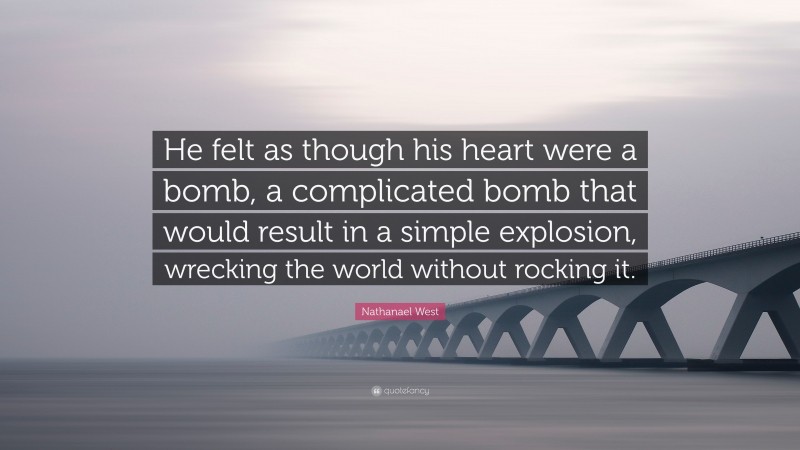 Nathanael West Quote: “He felt as though his heart were a bomb, a complicated bomb that would result in a simple explosion, wrecking the world without rocking it.”