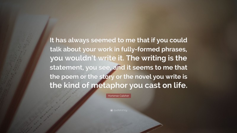 Hortense Calisher Quote: “It has always seemed to me that if you could talk about your work in fully-formed phrases, you wouldn’t write it. The writing is the statement, you see, and it seems to me that the poem or the story or the novel you write is the kind of metaphor you cast on life.”