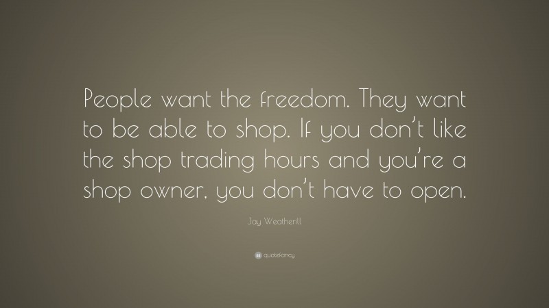 Jay Weatherill Quote: “People want the freedom. They want to be able to shop. If you don’t like the shop trading hours and you’re a shop owner, you don’t have to open.”