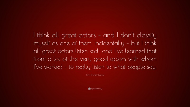 John Frankenheimer Quote: “I think all great actors – and I don’t classify myself as one of them, incidentally – but I think all great actors listen well and I’ve learned that from a lot of the very good actors with whom I’ve worked – to really listen to what people say.”