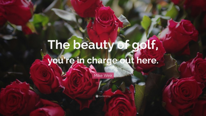 Mike Weir Quote: “The beauty of golf, you’re in charge out here.”