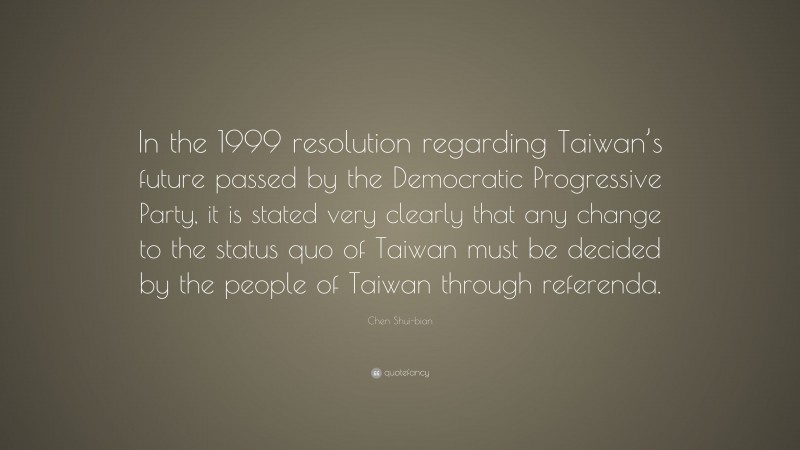 Chen Shui-bian Quote: “In the 1999 resolution regarding Taiwan’s future passed by the Democratic Progressive Party, it is stated very clearly that any change to the status quo of Taiwan must be decided by the people of Taiwan through referenda.”