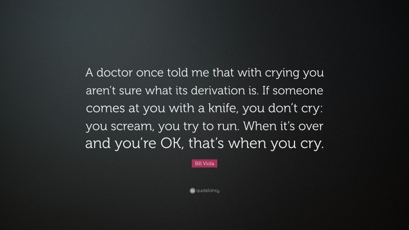 Bill Viola Quote: “A doctor once told me that with crying you aren’t sure what its derivation is. If someone comes at you with a knife, you don’t cry: you scream, you try to run. When it’s over and you’re OK, that’s when you cry.”