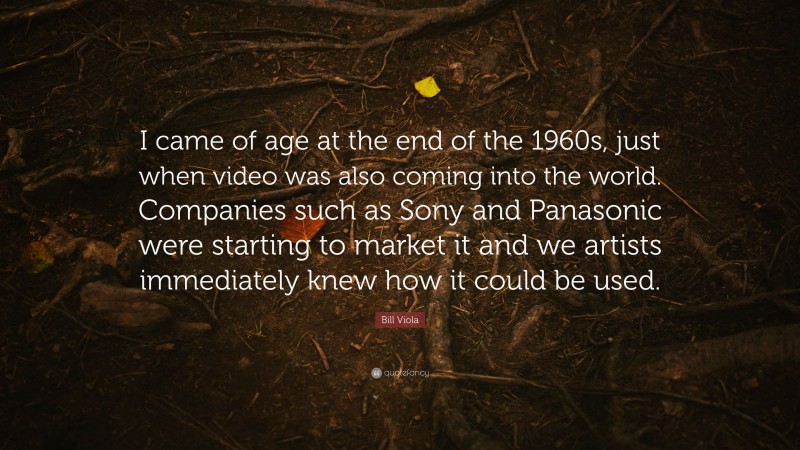 Bill Viola Quote: “I came of age at the end of the 1960s, just when video was also coming into the world. Companies such as Sony and Panasonic were starting to market it and we artists immediately knew how it could be used.”