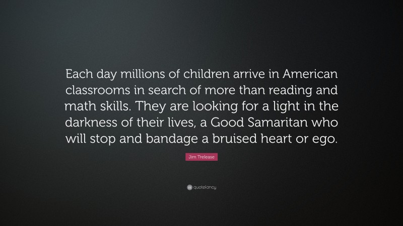 Jim Trelease Quote: “Each day millions of children arrive in American classrooms in search of more than reading and math skills. They are looking for a light in the darkness of their lives, a Good Samaritan who will stop and bandage a bruised heart or ego.”