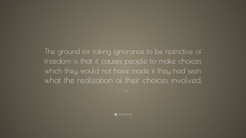 A.J. Ayer Quote: “The ground for taking ignorance to be restrictive of freedom is that it causes people to make choices which they would not have made if they had seen what the realization of their choices involved.”