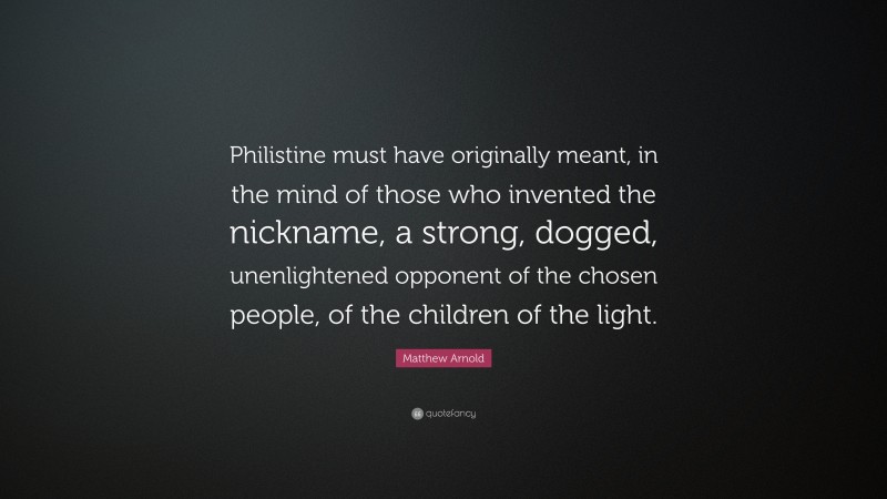 Matthew Arnold Quote: “Philistine must have originally meant, in the mind of those who invented the nickname, a strong, dogged, unenlightened opponent of the chosen people, of the children of the light.”