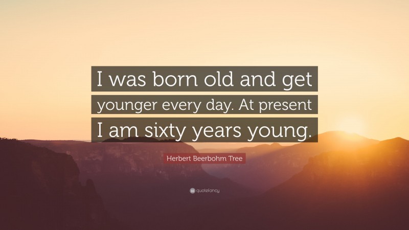 Herbert Beerbohm Tree Quote: “I was born old and get younger every day. At present I am sixty years young.”