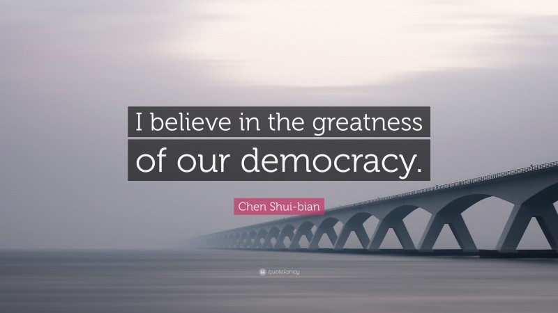 Chen Shui-bian Quote: “I believe in the greatness of our democracy.”