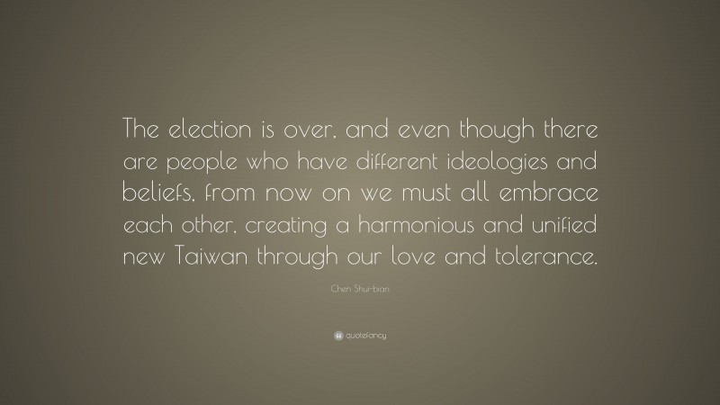 Chen Shui-bian Quote: “The election is over, and even though there are people who have different ideologies and beliefs, from now on we must all embrace each other, creating a harmonious and unified new Taiwan through our love and tolerance.”