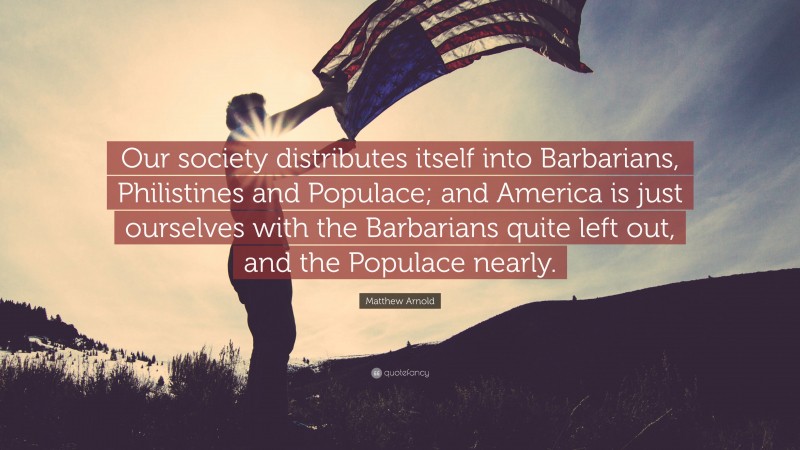 Matthew Arnold Quote: “Our society distributes itself into Barbarians, Philistines and Populace; and America is just ourselves with the Barbarians quite left out, and the Populace nearly.”