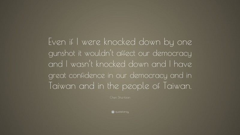 Chen Shui-bian Quote: “Even if I were knocked down by one gunshot it wouldn’t affect our democracy and I wasn’t knocked down and I have great confidence in our democracy and in Taiwan and in the people of Taiwan.”