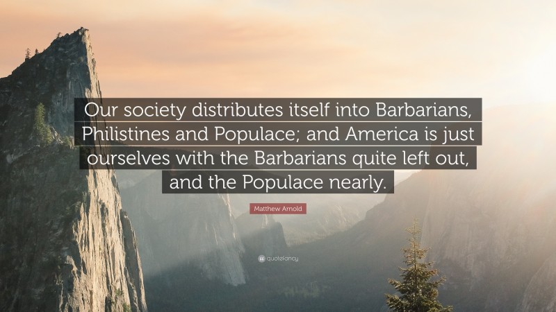 Matthew Arnold Quote: “Our society distributes itself into Barbarians, Philistines and Populace; and America is just ourselves with the Barbarians quite left out, and the Populace nearly.”