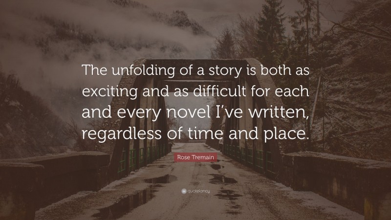 Rose Tremain Quote: “The unfolding of a story is both as exciting and as difficult for each and every novel I’ve written, regardless of time and place.”