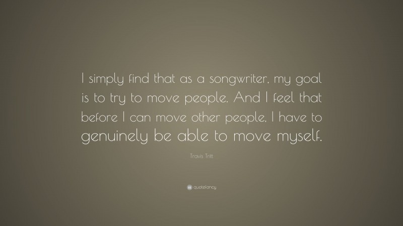 Travis Tritt Quote: “I simply find that as a songwriter, my goal is to try to move people. And I feel that before I can move other people, I have to genuinely be able to move myself.”