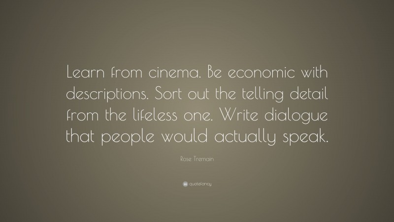 Rose Tremain Quote: “Learn from cinema. Be economic with descriptions. Sort out the telling detail from the lifeless one. Write dialogue that people would actually speak.”