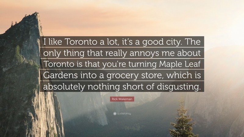 Rick Wakeman Quote: “I like Toronto a lot, it’s a good city. The only thing that really annoys me about Toronto is that you’re turning Maple Leaf Gardens into a grocery store, which is absolutely nothing short of disgusting.”