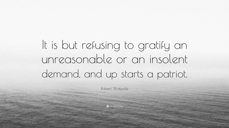 Robert Walpole Quote: “It is but refusing to gratify an unreasonable or an insolent demand, and up starts a patriot.”