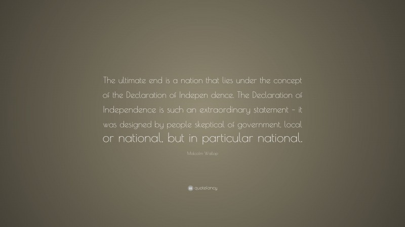 Malcolm Wallop Quote: “The ultimate end is a nation that lies under the concept of the Declaration of Indepen dence. The Declaration of Independence is such an extraordinary statement – it was designed by people skeptical of government, local or national, but in particular national.”