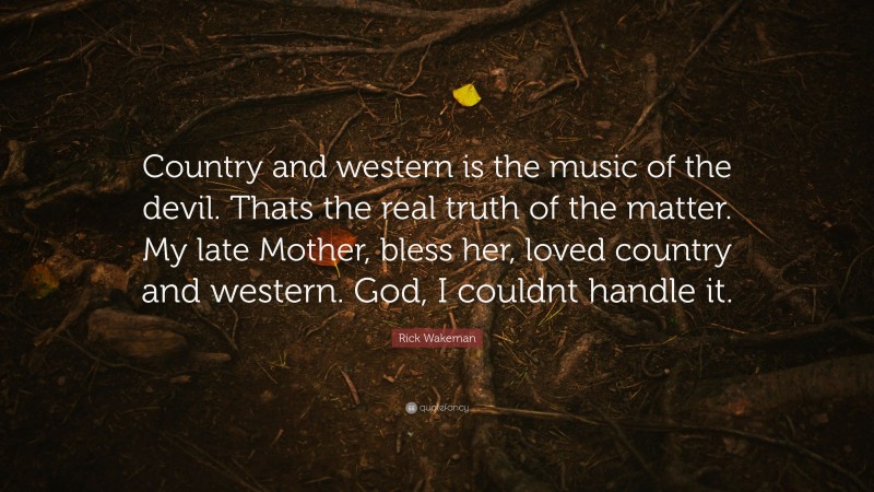 Rick Wakeman Quote: “Country and western is the music of the devil. Thats the real truth of the matter. My late Mother, bless her, loved country and western. God, I couldnt handle it.”