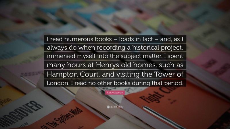 Rick Wakeman Quote: “I read numerous books – loads in fact – and, as I always do when recording a historical project, immersed myself into the subject matter. I spent many hours at Henrys old homes, such as Hampton Court, and visiting the Tower of London. I read no other books during that period.”