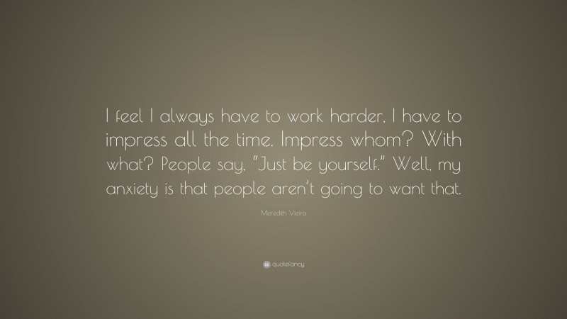 Meredith Vieira Quote: “I feel I always have to work harder, I have to impress all the time. Impress whom? With what? People say, “Just be yourself.” Well, my anxiety is that people aren’t going to want that.”