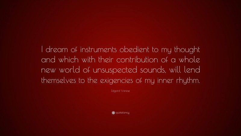 Edgard Varese Quote: “I dream of instruments obedient to my thought and which with their contribution of a whole new world of unsuspected sounds, will lend themselves to the exigencies of my inner rhythm.”