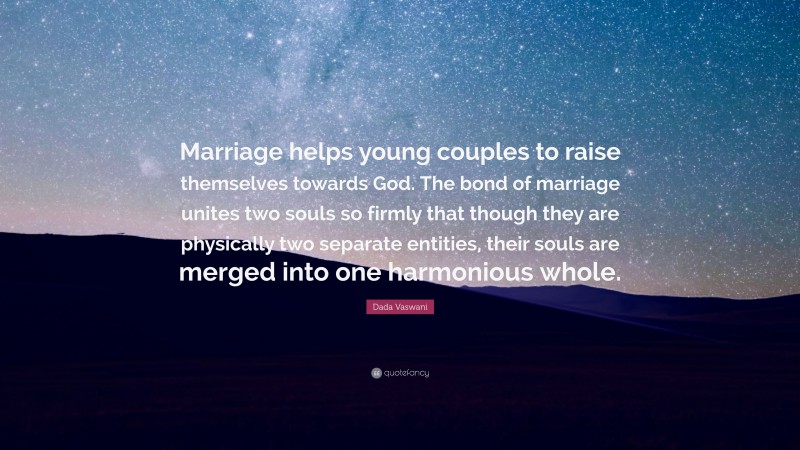 Dada Vaswani Quote: “Marriage helps young couples to raise themselves towards God. The bond of marriage unites two souls so firmly that though they are physically two separate entities, their souls are merged into one harmonious whole.”