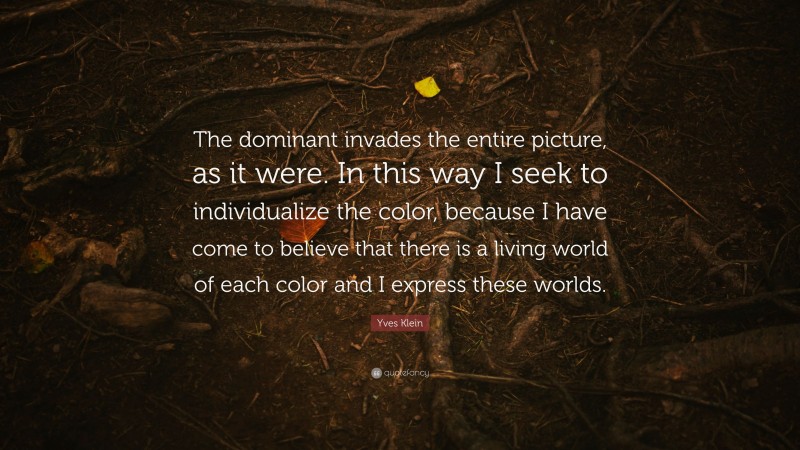 Yves Klein Quote: “The dominant invades the entire picture, as it were. In this way I seek to individualize the color, because I have come to believe that there is a living world of each color and I express these worlds.”