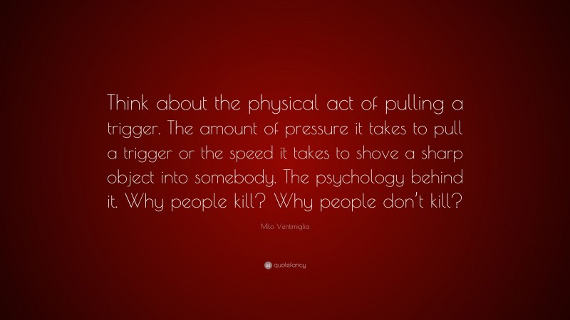 Milo Ventimiglia Quote: “Think about the physical act of pulling a trigger. The amount of pressure it takes to pull a trigger or the speed it takes to shove a sharp object into somebody. The psychology behind it. Why people kill? Why people don’t kill?”