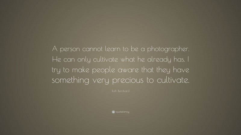Ruth Bernhard Quote: “A person cannot learn to be a photographer. He can only cultivate what he already has. I try to make people aware that they have something very precious to cultivate.”