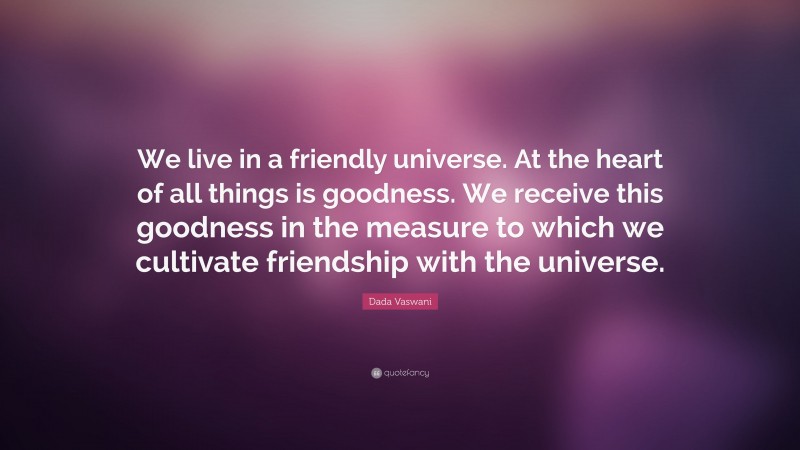 Dada Vaswani Quote: “We live in a friendly universe. At the heart of all things is goodness. We receive this goodness in the measure to which we cultivate friendship with the universe.”