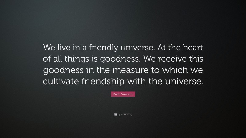 Dada Vaswani Quote: “We live in a friendly universe. At the heart of all things is goodness. We receive this goodness in the measure to which we cultivate friendship with the universe.”