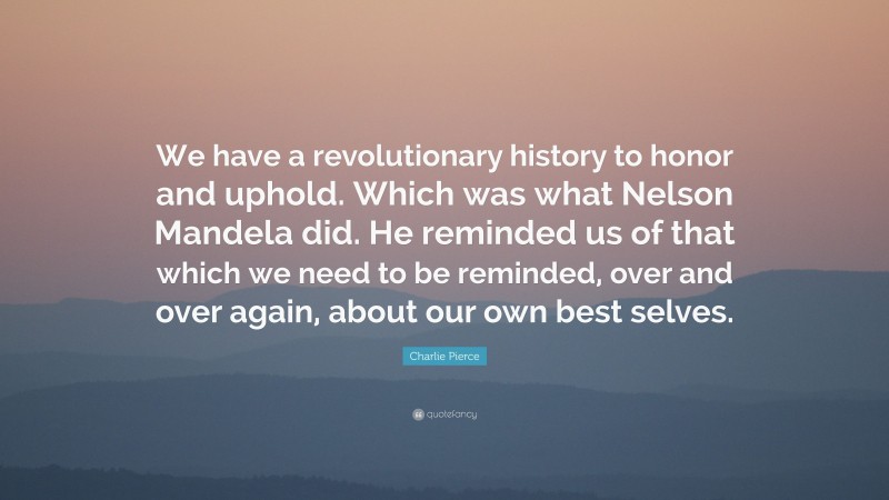 Charlie Pierce Quote: “We have a revolutionary history to honor and uphold. Which was what Nelson Mandela did. He reminded us of that which we need to be reminded, over and over again, about our own best selves.”