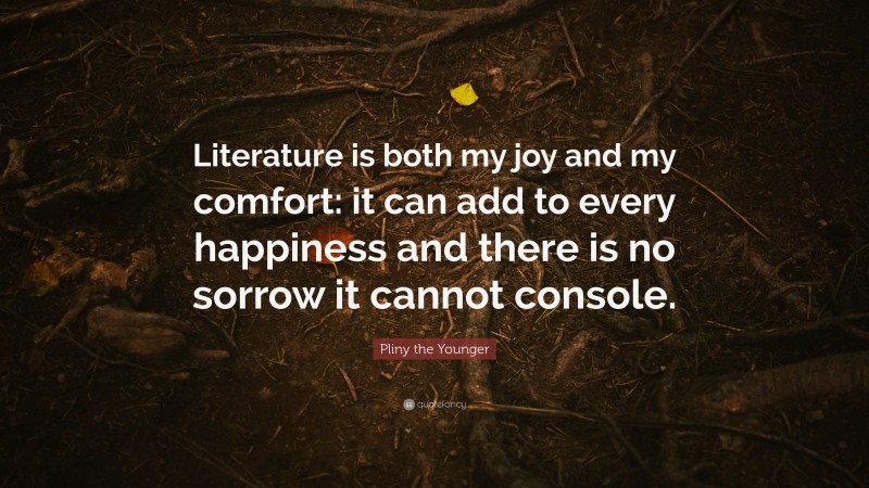Pliny the Younger Quote: “Literature is both my joy and my comfort: it can add to every happiness and there is no sorrow it cannot console.”