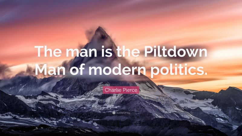 Charlie Pierce Quote: “The man is the Piltdown Man of modern politics.”
