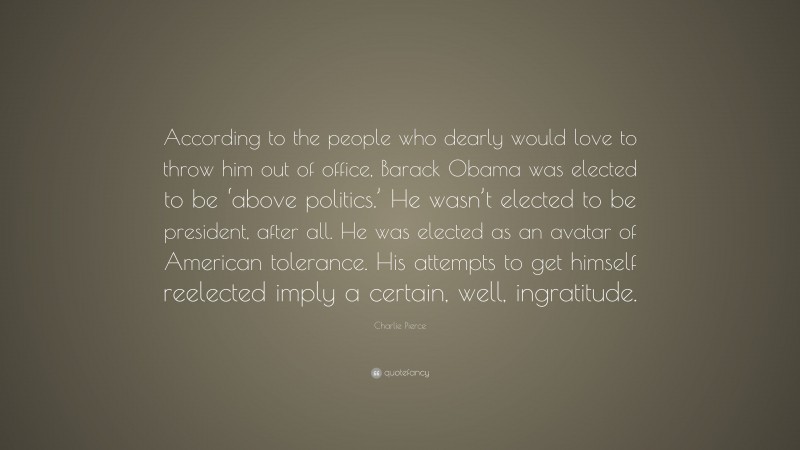 Charlie Pierce Quote: “According to the people who dearly would love to throw him out of office, Barack Obama was elected to be ‘above politics.’ He wasn’t elected to be president, after all. He was elected as an avatar of American tolerance. His attempts to get himself reelected imply a certain, well, ingratitude.”