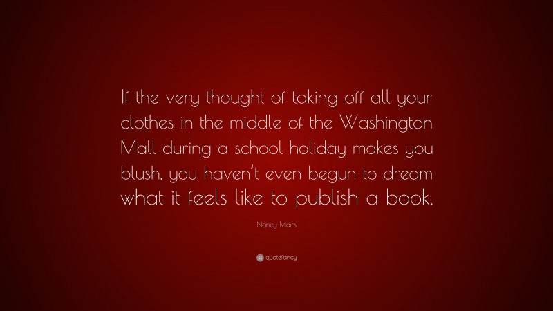 Nancy Mairs Quote: “If the very thought of taking off all your clothes in the middle of the Washington Mall during a school holiday makes you blush, you haven’t even begun to dream what it feels like to publish a book.”