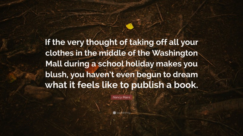 Nancy Mairs Quote: “If the very thought of taking off all your clothes in the middle of the Washington Mall during a school holiday makes you blush, you haven’t even begun to dream what it feels like to publish a book.”