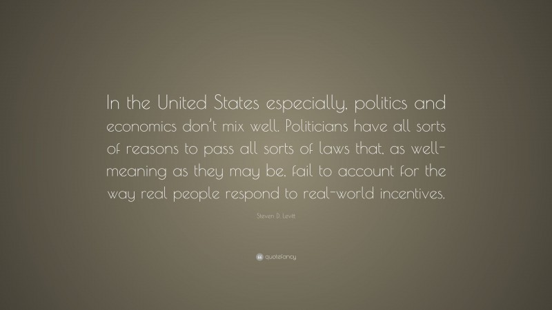 Steven D. Levitt Quote: “In the United States especially, politics and economics don’t mix well. Politicians have all sorts of reasons to pass all sorts of laws that, as well-meaning as they may be, fail to account for the way real people respond to real-world incentives.”