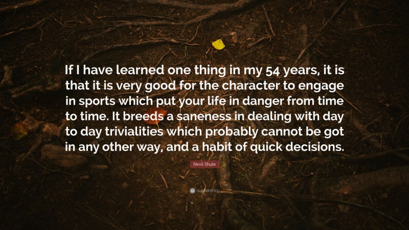 Nevil Shute Quote: “If I have learned one thing in my 54 years, it is that it is very good for the character to engage in sports which put your life in danger from time to time. It breeds a saneness in dealing with day to day trivialities which probably cannot be got in any other way, and a habit of quick decisions.”