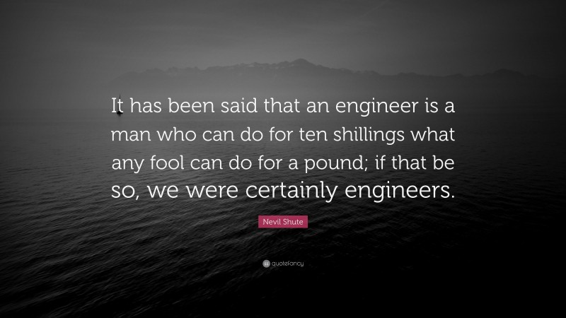 Nevil Shute Quote: “It has been said that an engineer is a man who can do for ten shillings what any fool can do for a pound; if that be so, we were certainly engineers.”