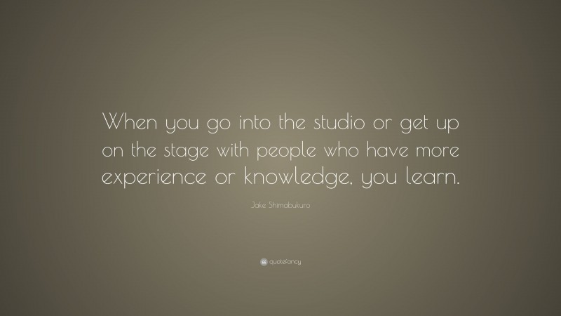 Jake Shimabukuro Quote: “When you go into the studio or get up on the stage with people who have more experience or knowledge, you learn.”