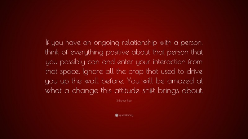 Srikumar Rao Quote: “If you have an ongoing relationship with a person, think of everything positive about that person that you possibly can and enter your interaction from that space. Ignore all the crap that used to drive you up the wall before. You will be amazed at what a change this attitude shift brings about.”