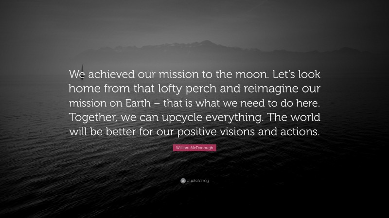William McDonough Quote: “We achieved our mission to the moon. Let’s look home from that lofty perch and reimagine our mission on Earth – that is what we need to do here. Together, we can upcycle everything. The world will be better for our positive visions and actions.”