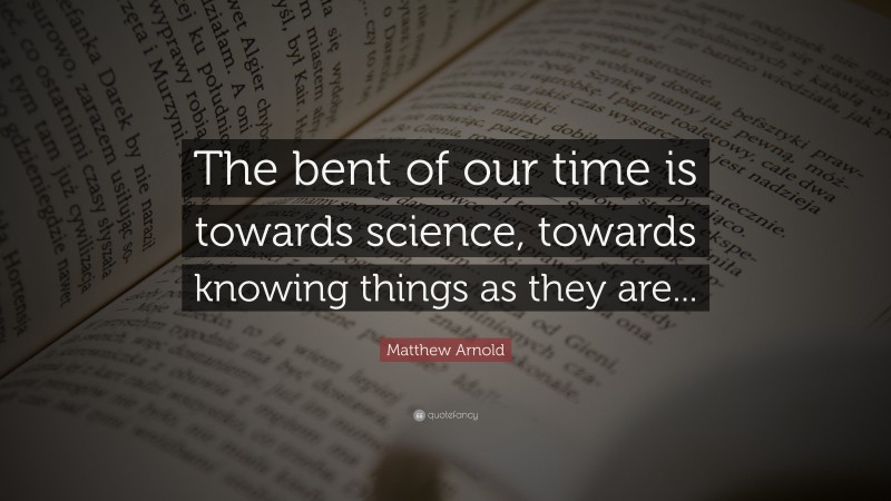 Matthew Arnold Quote: “The bent of our time is towards science, towards knowing things as they are...”