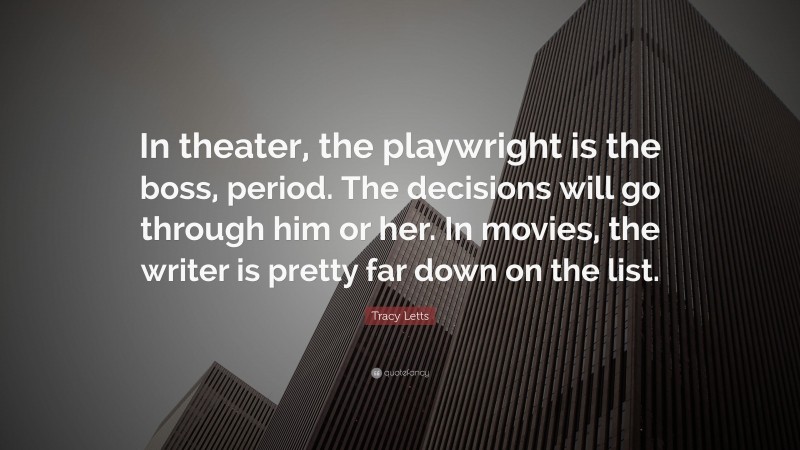 Tracy Letts Quote: “In theater, the playwright is the boss, period. The decisions will go through him or her. In movies, the writer is pretty far down on the list.”