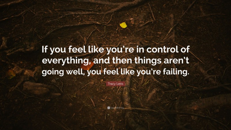 Tracy Letts Quote: “If you feel like you’re in control of everything, and then things aren’t going well, you feel like you’re failing.”