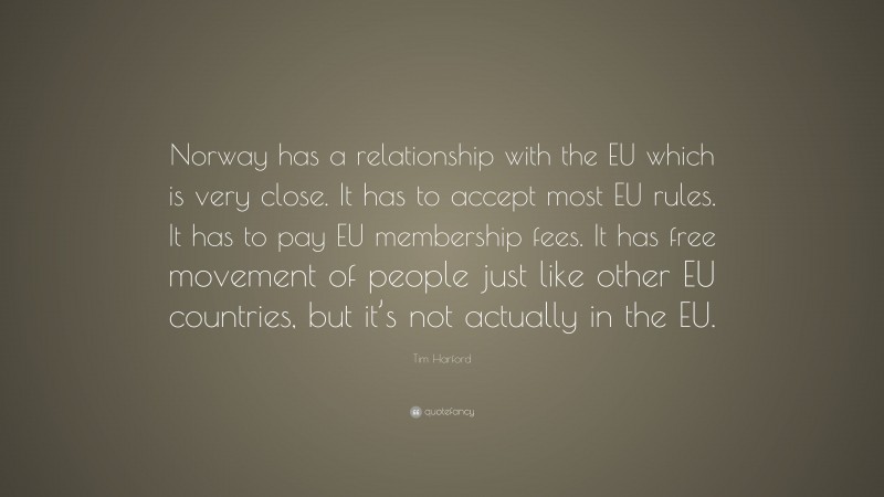 Tim Harford Quote: “Norway has a relationship with the EU which is very close. It has to accept most EU rules. It has to pay EU membership fees. It has free movement of people just like other EU countries, but it’s not actually in the EU.”