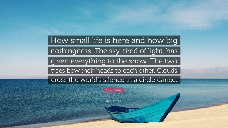 Robert Walser Quote: “How small life is here and how big nothingness. The sky, tired of light, has given everything to the snow. The two trees bow their heads to each other. Clouds cross the world’s silence in a circle dance.”